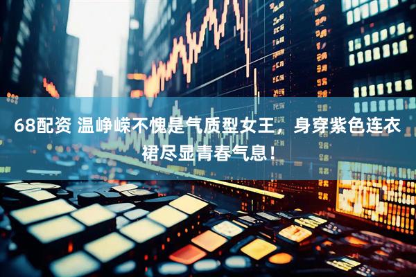 68配资 温峥嵘不愧是气质型女王，身穿紫色连衣裙尽显青春气息！