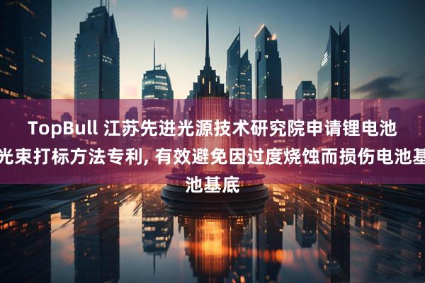 TopBull 江苏先进光源技术研究院申请锂电池激光束打标方法专利, 有效避免因过度烧蚀而损伤电池基底