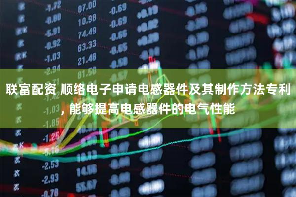 联富配资 顺络电子申请电感器件及其制作方法专利, 能够提高电感器件的电气性能