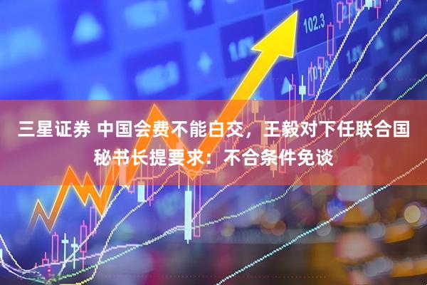 三星证券 中国会费不能白交，王毅对下任联合国秘书长提要求：不合条件免谈