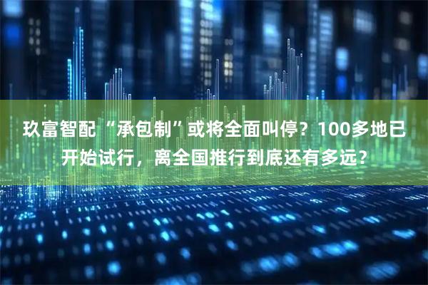 玖富智配 “承包制”或将全面叫停？100多地已开始试行，离全国推行到底还有多远？