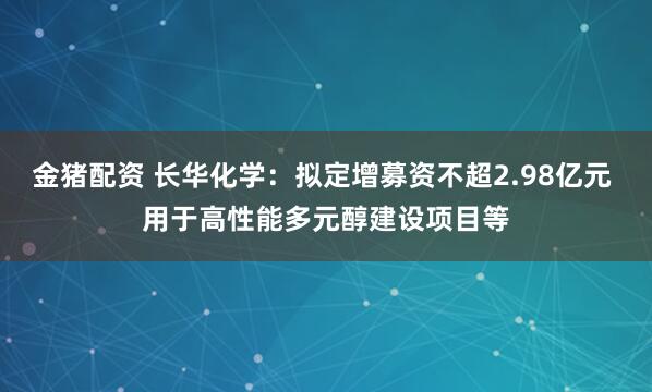 金猪配资 长华化学：拟定增募资不超2.98亿元 用于高性能多元醇建设项目等