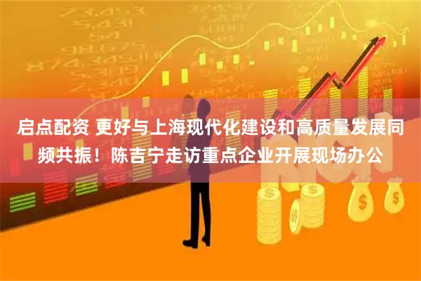 启点配资 更好与上海现代化建设和高质量发展同频共振！陈吉宁走访重点企业开展现场办公