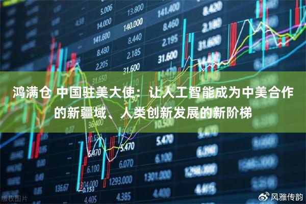 鸿满仓 中国驻美大使：让人工智能成为中美合作的新疆域、人类创新发展的新阶梯