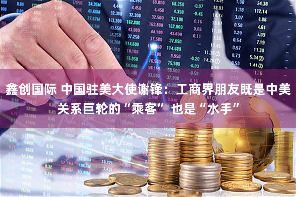 鑫创国际 中国驻美大使谢锋：工商界朋友既是中美关系巨轮的“乘客” 也是“水手”
