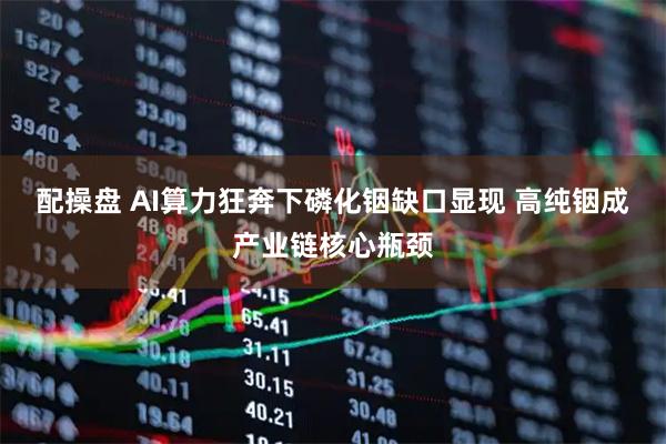 配操盘 AI算力狂奔下磷化铟缺口显现 高纯铟成产业链核心瓶颈