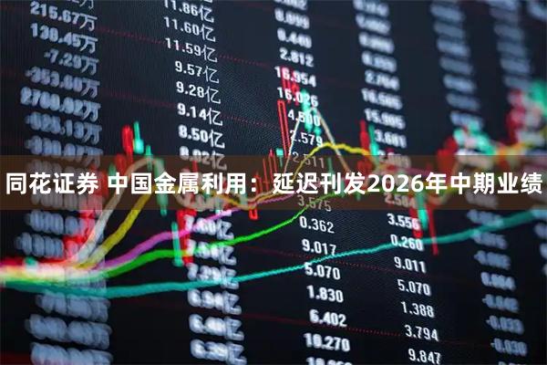 同花证券 中国金属利用：延迟刊发2026年中期业绩