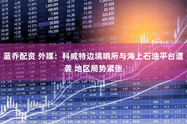 蓝乔配资 外媒：科威特边境哨所与海上石油平台遭袭 地区局势紧张