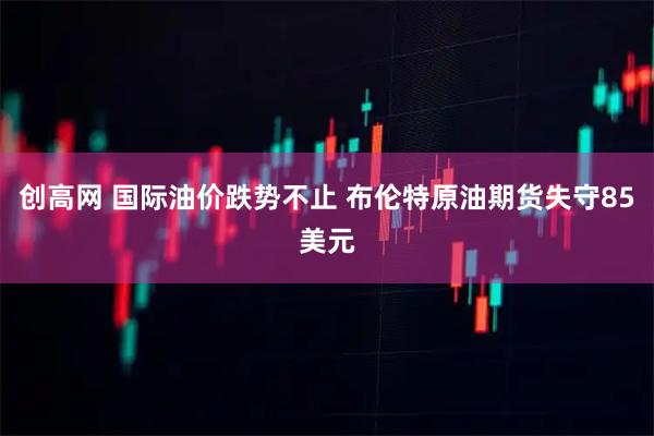 创高网 国际油价跌势不止 布伦特原油期货失守85美元